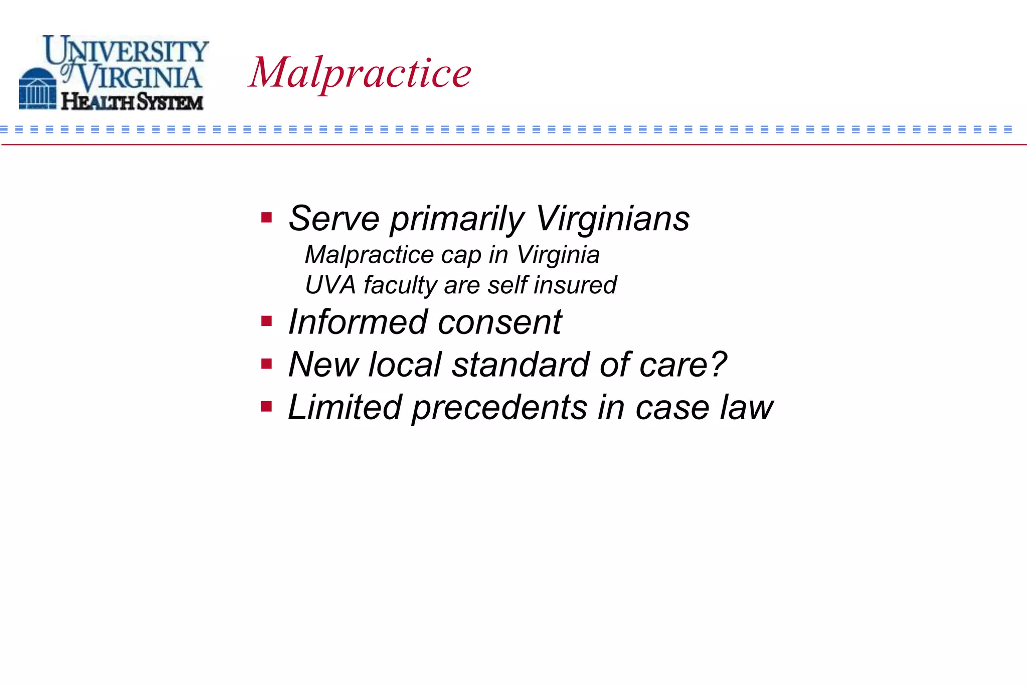 Malpractice


 Serve primarily Virginians
  Malpractice cap in Virginia
  UVA faculty are self insured
 Informed consent
 New local standard of care?
 Limited precedents in case law
 