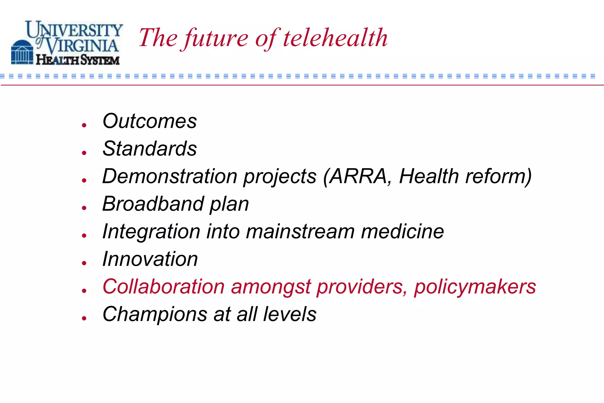 The future of telehealth


   Outcomes
   Standards
   Demonstration projects (ARRA, Health reform)
   Broadband plan
   Integration into mainstream medicine
   Innovation
   Collaboration amongst providers, policymakers
   Champions at all levels
 