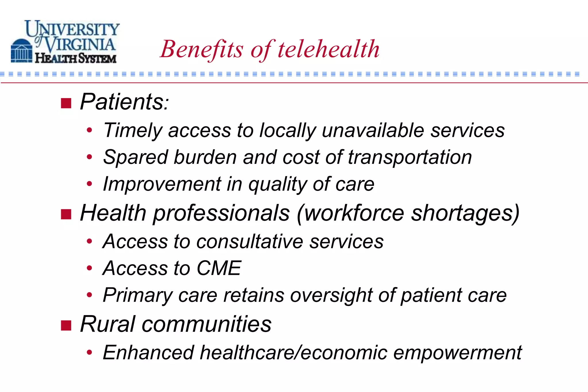Benefits of telehealth

   Patients:
    • Timely access to locally unavailable services
    • Spared burden and cost of transportation
    • Improvement in quality of care
   Health professionals (workforce shortages)
    • Access to consultative services
    • Access to CME
    • Primary care retains oversight of patient care
   Rural communities
    • Enhanced healthcare/economic empowerment
 