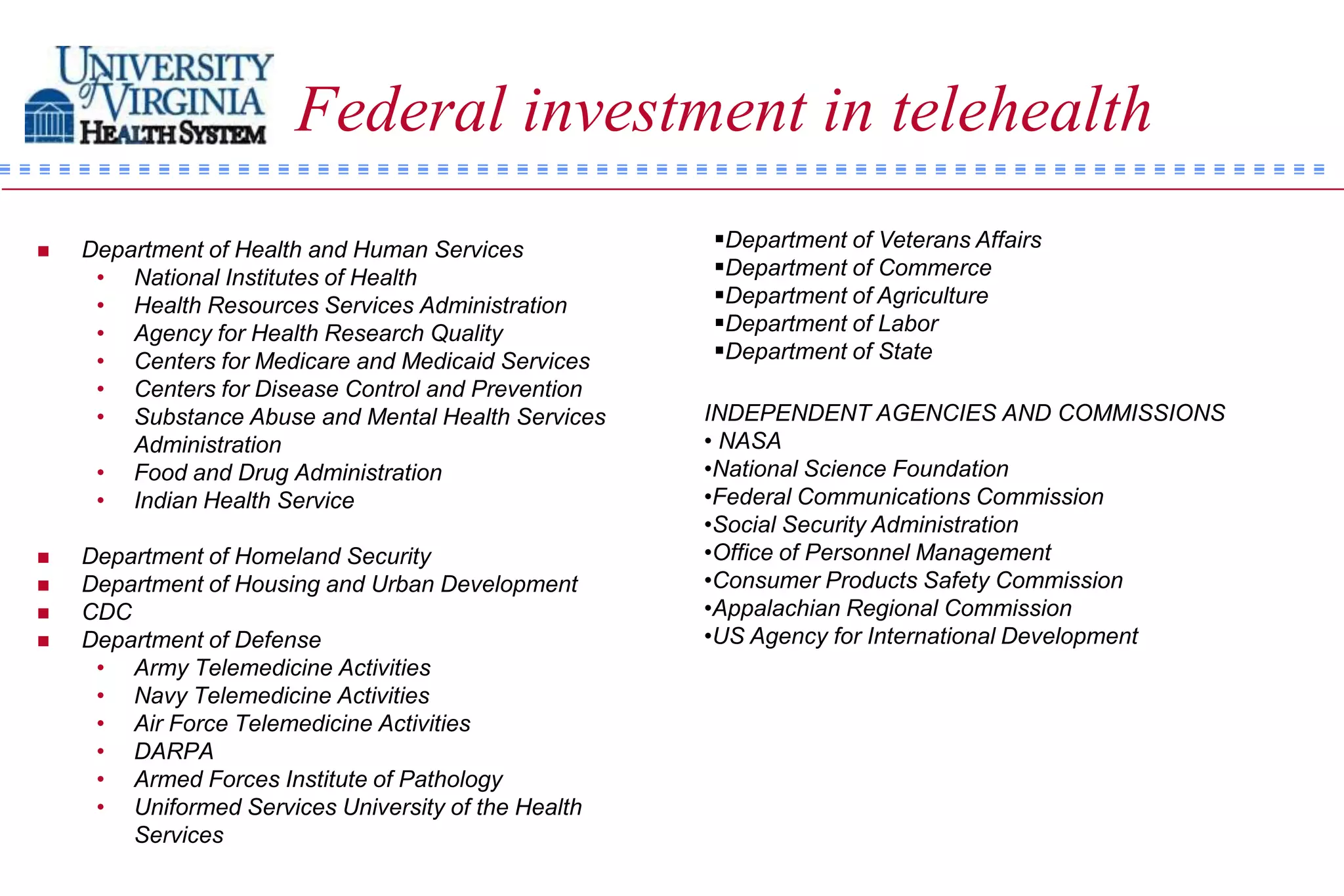 Federal investment in telehealth
   Department of Health and Human Services          Department of Veterans Affairs
     • National Institutes of Health                 Department of Commerce
     • Health Resources Services Administration      Department of Agriculture
     • Agency for Health Research Quality            Department of Labor
     • Centers for Medicare and Medicaid Services    Department of State
     • Centers for Disease Control and Prevention
     • Substance Abuse and Mental Health Services    INDEPENDENT AGENCIES AND COMMISSIONS
        Administration                               • NASA
     • Food and Drug Administration                  •National Science Foundation
     • Indian Health Service                         •Federal Communications Commission
                                                     •Social Security Administration
   Department of Homeland Security                  •Office of Personnel Management
   Department of Housing and Urban Development      •Consumer Products Safety Commission
   CDC                                              •Appalachian Regional Commission
   Department of Defense                            •US Agency for International Development
     • Army Telemedicine Activities
     • Navy Telemedicine Activities
     • Air Force Telemedicine Activities
     • DARPA
     • Armed Forces Institute of Pathology
     • Uniformed Services University of the Health
        Services
 