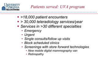 Patients served: UVA program

 >18,000 patient encounters
 > 30,000 teleradiology services/year
 Services in >30 different specialties
  •   Emergency
  •   Urgent
  •   Single consults/follow up visits
  •   Block scheduled clinics
  •   Screenings with store forward technologies
       • New mobile digital mammography van
       • Retinopathy
 