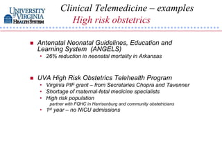 Clinical Telemedicine – examples
                High risk obstetrics

   Antenatal Neonatal Guidelines, Education and
    Learning System (ANGELS)
    • 26% reduction in neonatal mortality in Arkansas



   UVA High Risk Obstetrics Telehealth Program
    • Virginia PIF grant – from Secretaries Chopra and Tavenner
    • Shortage of maternal-fetal medicine specialists
    • High risk population
        partner with FQHC in Harrisonburg and community obstetricians
    • 1st year – no NICU admissions
 