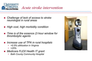 Acute stroke intervention

   Challenge of lack of access to stroke
    neurologist in rural areas

   High cost, high morbidity condition

   Time is of the essence (3 hour window for
    thrombolytic agents

   Increase use of TPA in rural hospitals
    • <0.5% utliliization in Virginia
    • >25%
   Medicare FLEX Health IT grant
    • Bath County Community Hospital
 