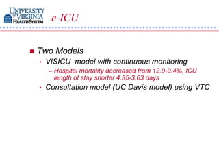 e-ICU


   Two Models
    •   VISICU model with continuous monitoring
        –   Hospital mortality decreased from 12.9-9.4%, ICU
            length of stay shorter 4.35-3.63 days
    •   Consultation model (UC Davis model) using VTC
 
