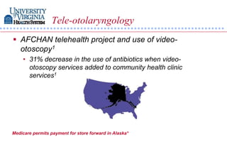 Tele-otolaryngology
 AFCHAN telehealth project and use of video-
  otoscopy1
    • 31% decrease in the use of antibiotics when video-
      otoscopy services added to community health clinic
      services1




Medicare permits payment for store forward in Alaska*
 