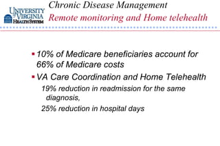 Chronic Disease Management
    Remote monitoring and Home telehealth


 10% of Medicare beneficiaries account for
  66% of Medicare costs
 VA Care Coordination and Home Telehealth
  19% reduction in readmission for the same
   diagnosis,
  25% reduction in hospital days
 