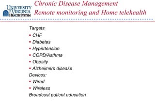 Chronic Disease Management
  Remote monitoring and Home telehealth

Targets
 CHF
 Diabetes
 Hypertension
 COPD/Asthma
 Obesity
 Alzheimers disease
Devices:
 Wired
 Wireless
Broadcast patient education
 