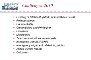 Challenges:2010

   Funding of telehealth (Stark, Anti-kickback Laws)
   Reimbursement
   Confidentiality
   Credentialing and Privileging
   Licensure
   Malpractice
   Telecommunications venue/costs
   Integration with EMRS/HIE
   Interagency alignment related to policies
   ARRA, Health reform
   Outcomes
 