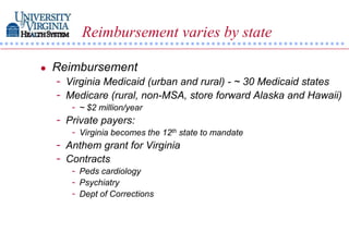 Reimbursement varies by state

   Reimbursement
    - Virginia Medicaid (urban and rural) - ~ 30 Medicaid states
    - Medicare (rural, non-MSA, store forward Alaska and Hawaii)
       - ~ $2 million/year
    - Private payers:
       - Virginia becomes the 12th state to mandate
    - Anthem grant for Virginia
    - Contracts
       - Peds cardiology
       - Psychiatry
       - Dept of Corrections
 