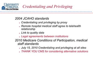 Credentialing and Privileging

2004 JCAHO standards
     Credentialing and privileging by proxy
     Remote hospital medical staff agree to telehealth
      relationship
     Link to quality data
     Legal agreements between institutions
2010 Medicare Conditions of Participation, medical
 staff standards
     July 15, 2010 Credentialing and privileging at all sites
     THANK YOU CMS for considering alternative solutions
 