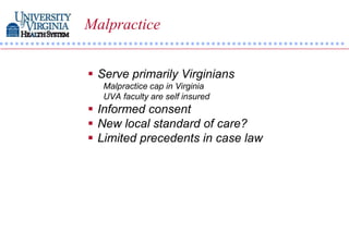 Malpractice


 Serve primarily Virginians
  Malpractice cap in Virginia
  UVA faculty are self insured
 Informed consent
 New local standard of care?
 Limited precedents in case law
 