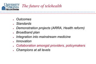 The future of telehealth


   Outcomes
   Standards
   Demonstration projects (ARRA, Health reform)
   Broadband plan
   Integration into mainstream medicine
   Innovation
   Collaboration amongst providers, policymakers
   Champions at all levels
 