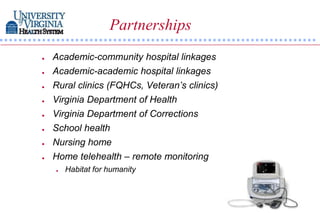 Partnerships
   Academic-community hospital linkages
   Academic-academic hospital linkages
   Rural clinics (FQHCs, Veteran’s clinics)
   Virginia Department of Health
   Virginia Department of Corrections
   School health
   Nursing home
   Home telehealth – remote monitoring
       Habitat for humanity
 