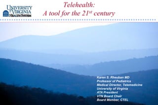 Telehealth:
A tool for the 21st century




                    Karen S. Rheuban MD
                    Professor of Pediatrics
                    Medical Director, Telemedicine
                    University of Virginia
                    ATA President
                    VTN Board Chair
                    Board Member, CTEL
 
