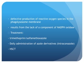 - defective production of reactive oxygen species in the
phagolysosome membrane
- results from the lack of a component of NADPH oxidase
 Treatment:
- trimethoprim/sulfamethoxazole
- Daily administration of azole derivatives (intraconazole)
- HSCT
 
