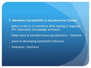 5. Mendelian Susceptibility to Mycobacterial Disease
- defect in the IL-12 interferon (IFN) leading to impaired
IFN--dependent macrophage activation
- Tuberculous & nontuberculous mycobacteria -- Hallmark
- prone to developing Salmonella infections
- Treatment: interferon
 