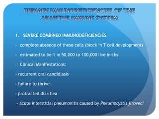 1. SEVERE COMBINED IMMUNODEFICIENCIES
- complete absence of these cells (block in T cell development)
- estimated to be 1 in 50,000 to 100,000 live births
 Clinical Manifestations:
- recurrent oral candidiasis
- failure to thrive
- protracted diarrhea
- acute interstitial pneumonitis caused by Pneumocystis jiroveci
 