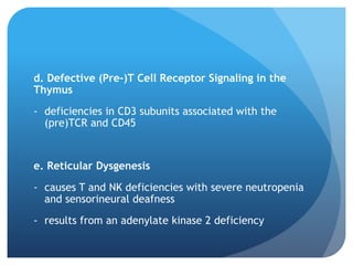 d. Defective (Pre-)T Cell Receptor Signaling in the
Thymus
- deficiencies in CD3 subunits associated with the
(pre)TCR and CD45
e. Reticular Dysgenesis
- causes T and NK deficiencies with severe neutropenia
and sensorineural deafness
- results from an adenylate kinase 2 deficiency
 
