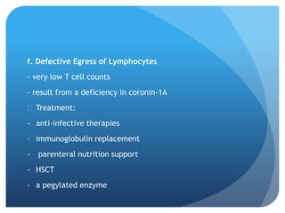 f. Defective Egress of Lymphocytes
- very low T cell counts
- result from a deficiency in coronin-1A
 Treatment:
- anti-infective therapies
- immunoglobulin replacement
- parenteral nutrition support
- HSCT
- a pegylated enzyme
 