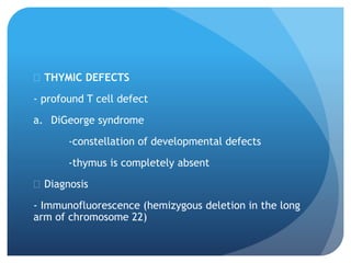  THYMIC DEFECTS
- profound T cell defect
a. DiGeorge syndrome
-constellation of developmental defects
-thymus is completely absent
 Diagnosis
- Immunofluorescence (hemizygous deletion in the long
arm of chromosome 22)
 