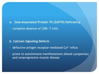 a. Zeta-Associated Protein 70 (ZAP70) Deficiency
- complete absence of CD8+ T cells
b. Calcium Signaling Defects
- defective antigen receptor-mediated Ca2+ influx
- prone to autoimmune manifestations (blood cytopenias)
and nonprogressive muscle disease
 