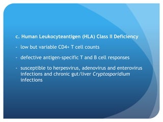 c. Human Leukocyteantigen (HLA) Class II Deficiency
- low but variable CD4+ T cell counts
- defective antigen-specific T and B cell responses
- susceptible to herpesvirus, adenovirus and enterovirus
infections and chronic gut/liver Cryptosporidium
infections
 