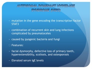 - mutation in the gene encoding the transcription factor
STAT3
- combination of recurrent skin and lung infections
complicated by pneumatoceles
- caused by pyogenic bacteria and fungi
 Features:
- facial dysmorphy, defective loss of primary teeth,
hyperextensibility, scoliosis, and osteoporosis
- Elevated serum IgE levels
 