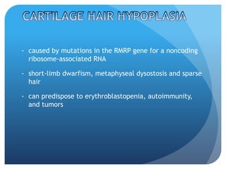 - caused by mutations in the RMRP gene for a noncoding
ribosome-associated RNA
- short-limb dwarfism, metaphyseal dysostosis and sparse
hair
- can predispose to erythroblastopenia, autoimmunity,
and tumors
 