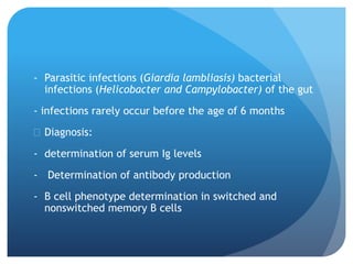 - Parasitic infections (Giardia lambliasis) bacterial
infections (Helicobacter and Campylobacter) of the gut
- infections rarely occur before the age of 6 months
 Diagnosis:
- determination of serum Ig levels
- Determination of antibody production
- B cell phenotype determination in switched and
nonswitched memory B cells
 