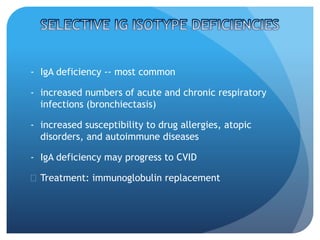 - IgA deficiency -- most common
- increased numbers of acute and chronic respiratory
infections (bronchiectasis)
- increased susceptibility to drug allergies, atopic
disorders, and autoimmune diseases
- IgA deficiency may progress to CVID
 Treatment: immunoglobulin replacement
 