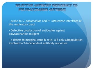 - prone to S. pneumoniae and H. influenzae infections of
the respiratory tract
- Defective production of antibodies against
polysaccharide antigens
- a defect in marginal zone B cells, a B cell subpopulation
involved in T-independent antibody responses
 