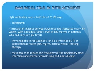 -IgG antibodies have a half-life of 21-28 days
 Treatment:
- injection of plasma-derived polyclonal IgG (repeated every 3-4
weeks, with a residual target level of 800 mg/mL in patients
who had very low IgG level)
- Immunoglobulin replacement can be performed by IV or
subcutaneous routes (800 mg/mL once a week)--lifelong
therapy
 main goal is to reduce the frequency of the respiratory tract
infections and prevent chronic lung and sinus disease
 