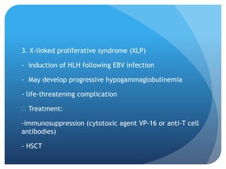 3. X-linked proliferative syndrome (XLP)
- induction of HLH following EBV infection
- May develop progressive hypogammaglobulinemia
- life-threatening complication
 Treatment:
-immunosuppression (cytotoxic agent VP-16 or anti-T cell
antibodies)
- HSCT
 