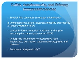 - Several PIDs can cause severe gut inflammation
a. Immunodysregulation Polyendocrinopathy Enteropathy
X-linked Syndrome (IPEX)
- caused by loss-of-function mutations in the gene
encoding the transcription factor FOXP3
- widespread inflammatory enteropathy, food
intolerance, skin rashes, autoimmune cytopenias and
diabetes
 Treatment: allogeneic HSCT
 