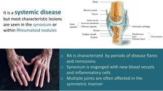 o RA is characterized by periods of disease flares
and remissions
o Synovium is engorged with new blood vessels
and inflammatory cells
o Multiple joints are often affected in the
symmetric manner
It is a systemic disease
but most characteristic lesions
are seen in the synovium or
within Rheumatoid nodules
 