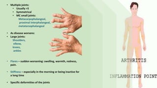 • Multiple joints:
• Usually >5
• Symmetrical
• MC small joints:
Metacarpophalangeal,
proximal interphalangeal,
metatarsophalangeal
• As disease worsens:
• Large joints:
Shoulders,
elbow,
knees,
ankles
• Flares – sudden worsening: swelling, warmth, redness,
pain.
• Stiffness – especially in the morning or being inactive for
a long time
• Specific deformities of the joints
 