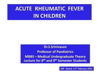 ACUTE RHEUMATIC FEVER
IN CHILDREN
Dr.S.Srinivasan
Professor of Paediatrics
MBBS – Medical Undergraduate Theory
Lecture for 8th and 9th Semester Students
ARF -Dated: 11th February 2016
 