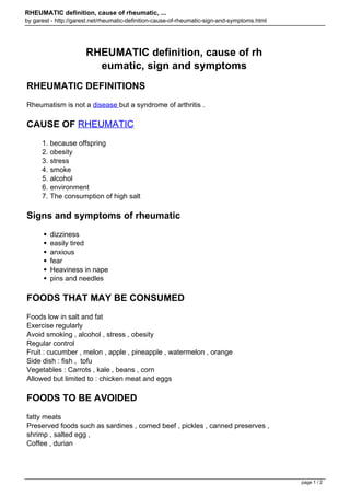 RHEUMATIC definition, cause of rheumatic, ...
by garest - http://garest.net/rheumatic-definition-cause-of-rheumatic-sign-and-symptoms.html

RHEUMATIC definition, cause of rh
eumatic, sign and symptoms
RHEUMATIC DEFINITIONS
Rheumatism is not a disease but a syndrome of arthritis .

CAUSE OF RHEUMATIC
1.
2.
3.
4.
5.
6.
7.

because offspring
obesity
stress
smoke
alcohol
environment
The consumption of high salt

Signs and symptoms of rheumatic
dizziness
easily tired
anxious
fear
Heaviness in nape
pins and needles

FOODS THAT MAY BE CONSUMED
Foods low in salt and fat
Exercise regularly
Avoid smoking , alcohol , stress , obesity
Regular control
Fruit : cucumber , melon , apple , pineapple , watermelon , orange
Side dish : fish , tofu
Vegetables : Carrots , kale , beans , corn
Allowed but limited to : chicken meat and eggs

FOODS TO BE AVOIDED
fatty meats
Preserved foods such as sardines , corned beef , pickles , canned preserves ,
shrimp , salted egg ,
Coffee , durian

page 1 / 2

 