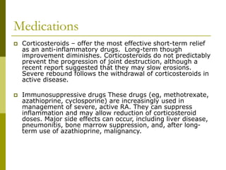 Medications
 Corticosteroids – offer the most effective short-term relief
as an anti-inflammatory drugs. Long-term though
improvement diminishes. Corticosteroids do not predictably
prevent the progression of joint destruction, although a
recent report suggested that they may slow erosions.
Severe rebound follows the withdrawal of corticosteroids in
active disease.
 Immunosuppressive drugs These drugs (eg, methotrexate,
azathioprine, cyclosporine) are increasingly used in
management of severe, active RA. They can suppress
inflammation and may allow reduction of corticosteroid
doses. Major side effects can occur, including liver disease,
pneumonitis, bone marrow suppression, and, after long-
term use of azathioprine, malignancy.
 