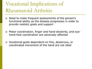 Vocational Implications of
Rheumatoid Arthritis
 Need to make frequent assessments of the person’s
functional ability as the disease progresses in order to
provide realistic goals and support
 Motor coordination, finger and hand dexterity, and eye-
hand-foot coordination are adversely affected
 Vocational goals dependent on fine, dexterous, or
coordinated movement of the hand are not ideal
 