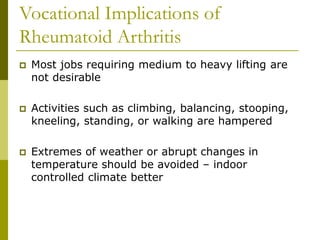 Vocational Implications of
Rheumatoid Arthritis
 Most jobs requiring medium to heavy lifting are
not desirable
 Activities such as climbing, balancing, stooping,
kneeling, standing, or walking are hampered
 Extremes of weather or abrupt changes in
temperature should be avoided – indoor
controlled climate better
 