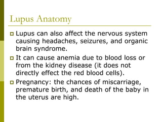 Lupus Anatomy
 Lupus can also affect the nervous system
causing headaches, seizures, and organic
brain syndrome.
 It can cause anemia due to blood loss or
from the kidney disease (it does not
directly effect the red blood cells).
 Pregnancy: the chances of miscarriage,
premature birth, and death of the baby in
the uterus are high.
 