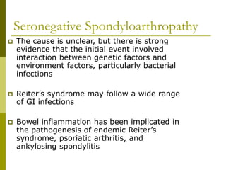Seronegative Spondyloarthropathy
 The cause is unclear, but there is strong
evidence that the initial event involved
interaction between genetic factors and
environment factors, particularly bacterial
infections
 Reiter’s syndrome may follow a wide range
of GI infections
 Bowel inflammation has been implicated in
the pathogenesis of endemic Reiter’s
syndrome, psoriatic arthritis, and
ankylosing spondylitis
 
