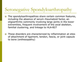 Seronegative Spondyloarthropathy
 The spondyloarthropathies share certain common features,
including the absence of serum rheumatoid factor, an
oligoarthritis commonly involving large joints in the lower
extremities, frequent involvement of the axial skeleton,
familial clustering, and linkage to HLA-B27
 These disorders are characterized by inflammation at sites
of attachment of ligament, tendon, fascia, or joint capsule
to bone (enthesopathy)
 