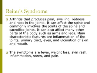 Reiter's Syndrome
 Arthritis that produces pain, swelling, redness
and heat in the joints. It can affect the spine and
commonly involves the joints of the spine and
sacroiliac joints. It can also affect many other
parts of the body such as arms and legs. Main
characteristic features are inflammation of the
joints, urinary tract, eyes, and ulceration of skin
and mouth.
 The symptoms are fever, weight loss, skin rash,
inflammation, sores, and pain.
 
