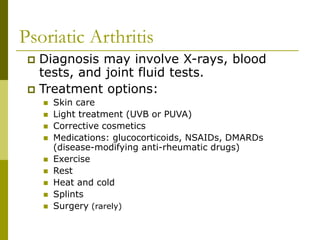 Psoriatic Arthritis
 Diagnosis may involve X-rays, blood
tests, and joint fluid tests.
 Treatment options:
 Skin care
 Light treatment (UVB or PUVA)
 Corrective cosmetics
 Medications: glucocorticoids, NSAIDs, DMARDs
(disease-modifying anti-rheumatic drugs)
 Exercise
 Rest
 Heat and cold
 Splints
 Surgery (rarely)
 