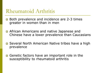 Rheumatoid Arthritis
 Both prevalence and incidence are 2-3 times
greater in women than in men
 African Americans and native Japanese and
Chinese have a lower prevalence than Caucasians
 Several North American Native tribes have a high
prevalence
 Genetic factors have an important role in the
susceptibility to rheumatoid arthritis
 