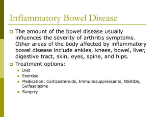 Inflammatory Bowel Disease
 The amount of the bowel disease usually
influences the severity of arthritis symptoms.
Other areas of the body affected by inflammatory
bowel disease include ankles, knees, bowel, liver,
digestive tract, skin, eyes, spine, and hips.
 Treatment options:
 Diet
 Exercise
 Medication: Corticosteroids, Immunosuppressants, NSAIDs,
Sulfasalazine
 Surgery
 