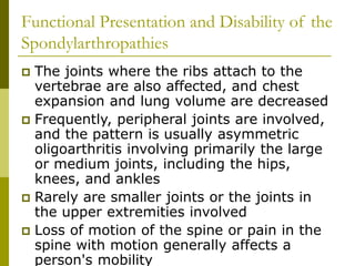 Functional Presentation and Disability of the
Spondylarthropathies
 The joints where the ribs attach to the
vertebrae are also affected, and chest
expansion and lung volume are decreased
 Frequently, peripheral joints are involved,
and the pattern is usually asymmetric
oligoarthritis involving primarily the large
or medium joints, including the hips,
knees, and ankles
 Rarely are smaller joints or the joints in
the upper extremities involved
 Loss of motion of the spine or pain in the
spine with motion generally affects a
person's mobility
 
