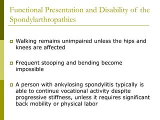 Functional Presentation and Disability of the
Spondylarthropathies
 Walking remains unimpaired unless the hips and
knees are affected
 Frequent stooping and bending become
impossible
 A person with ankylosing spondylitis typically is
able to continue vocational activity despite
progressive stiffness, unless it requires significant
back mobility or physical labor
 